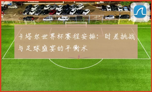 卡塔尔世界杯赛程安排:时差挑战与足球盛宴的平衡术