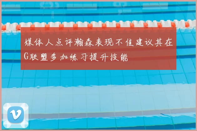 媒体人点评瀚森表现不佳建议其在G联盟多加练习提升技能