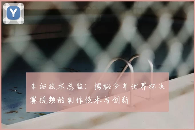 专访技术总监:揭秘今年世界杯决赛视频的制作技术与创新