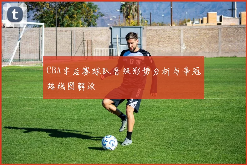 CBA季后赛球队晋级形势分析与争冠路线图解读