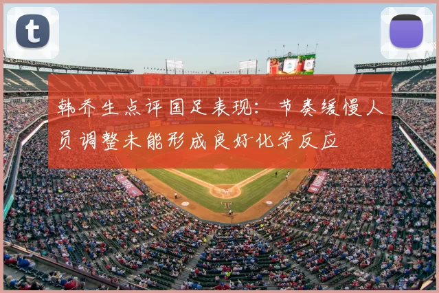 韩乔生点评国足表现:节奏缓慢人员调整未能形成良好化学反应