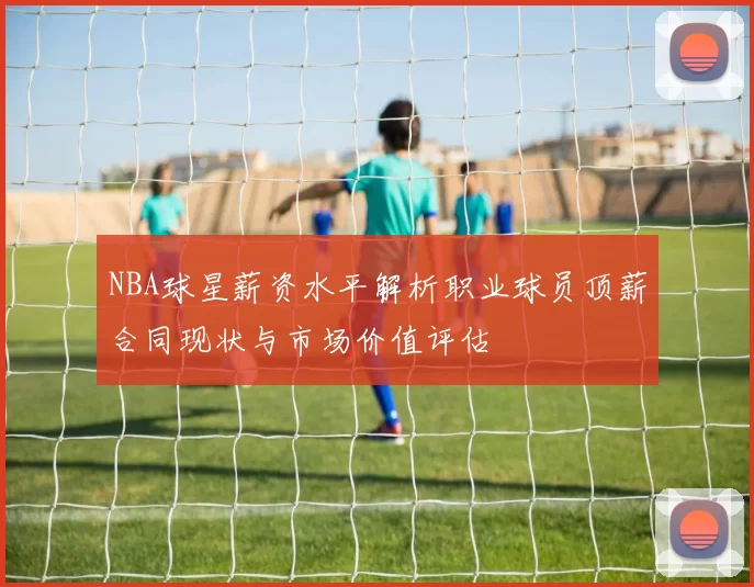 NBA球星薪资水平解析职业球员顶薪合同现状与市场价值评估