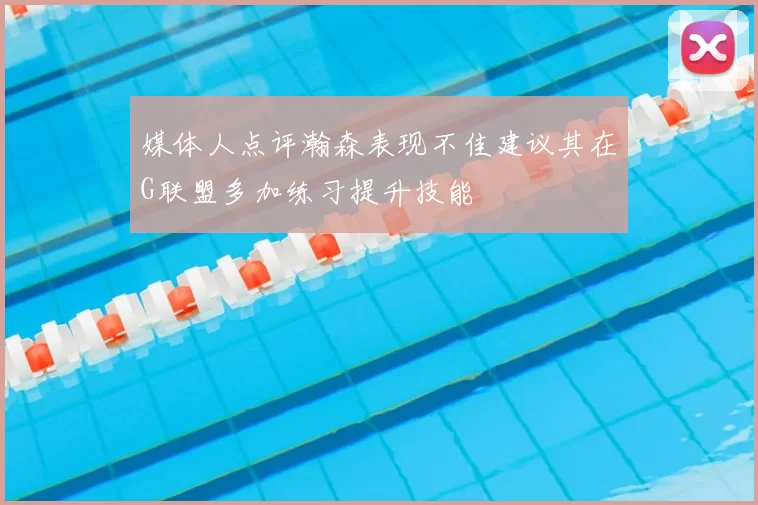 媒体人点评瀚森表现不佳建议其在G联盟多加练习提升技能