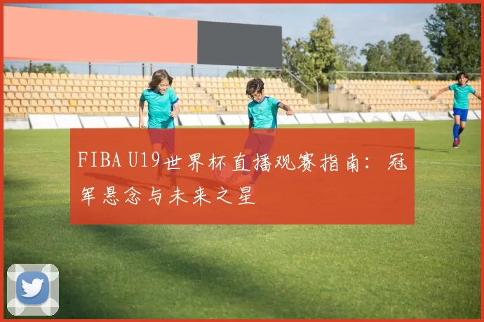 FIBA U19世界杯直播观赛指南:冠军悬念与未来之星