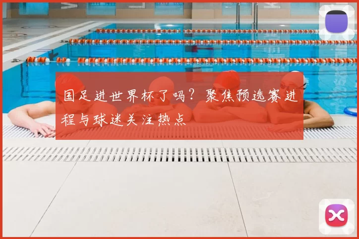 国足进世界杯了吗?聚焦预选赛进程与球迷关注热点