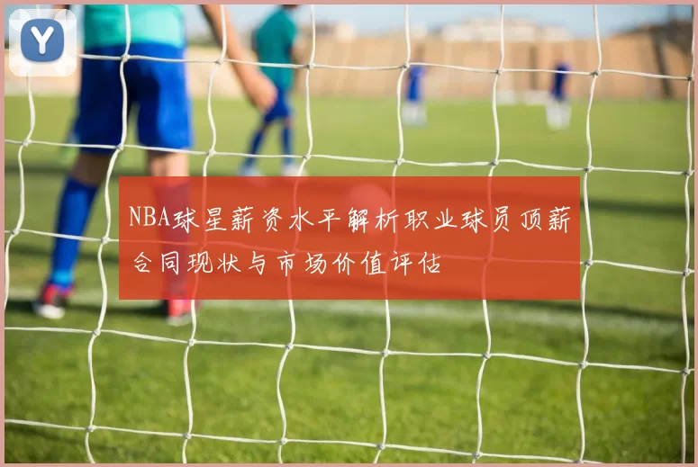 NBA球星薪资水平解析职业球员顶薪合同现状与市场价值评估