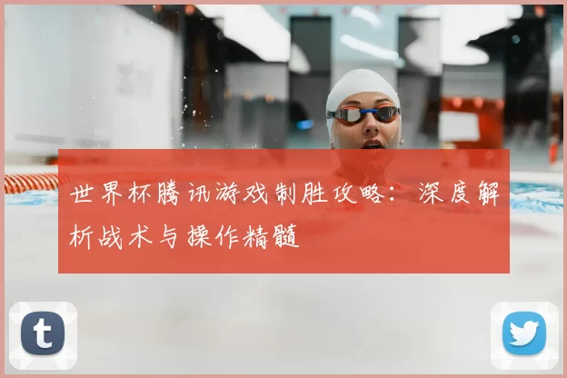世界杯腾讯游戏制胜攻略:深度解析战术与操作精髓