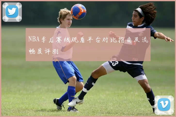 NBA季后赛线观看平台对比指南及流畅度评测