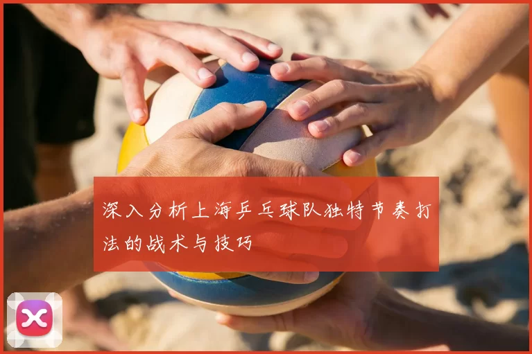 深入分析上海乒乓球队独特节奏打法的战术与技巧