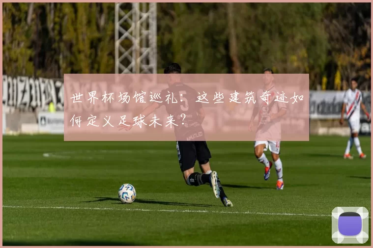 世界杯场馆巡礼:这些建筑奇迹如何定义足球未来?