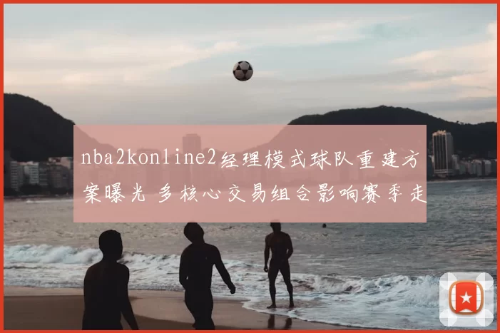 nba2konline2经理模式球队重建方案曝光 多核心交易组合影响赛季走向