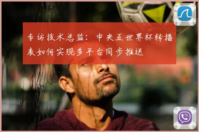 专访技术总监:中央五世界杯转播表如何实现多平台同步推送