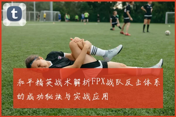 和平精英战术解析FPX战队反击体系的成功秘诀与实战应用