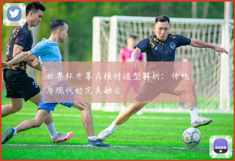 世界杯开幕式模特造型解析:传统与现代的完美融合