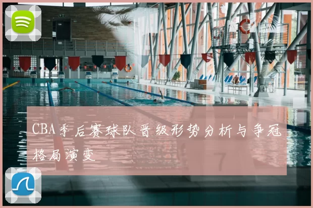 CBA季后赛球队晋级形势分析与争冠格局演变