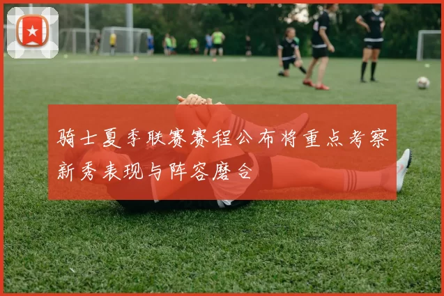 骑士夏季联赛赛程公布将重点考察新秀表现与阵容磨合