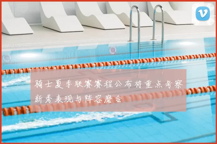 骑士夏季联赛赛程公布将重点考察新秀表现与阵容磨合