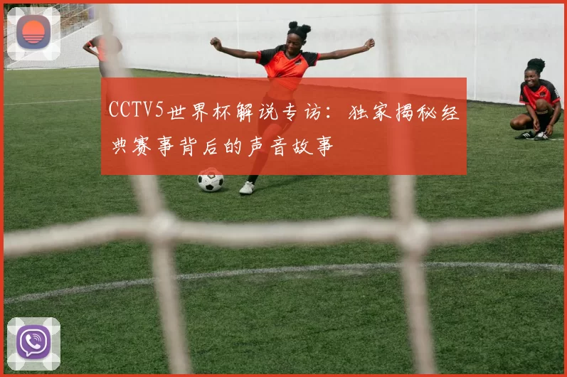 CCTV5世界杯解说专访:独家揭秘经典赛事背后的声音故事