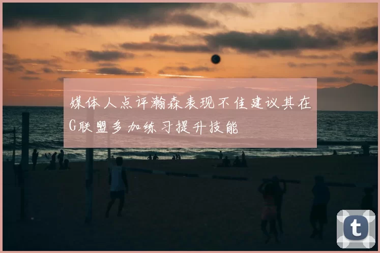 媒体人点评瀚森表现不佳建议其在G联盟多加练习提升技能
