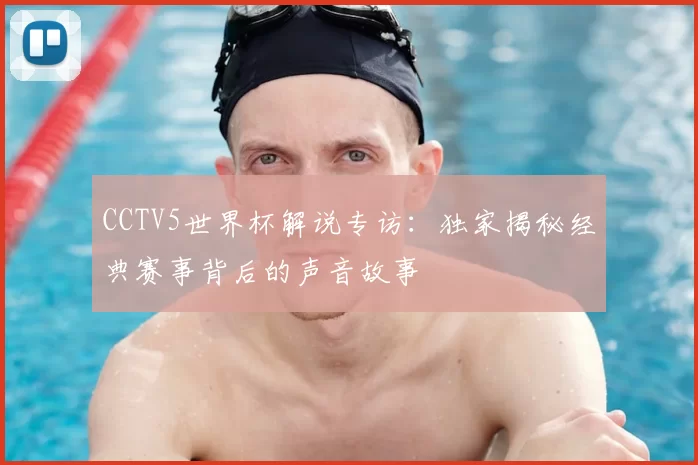 CCTV5世界杯解说专访:独家揭秘经典赛事背后的声音故事