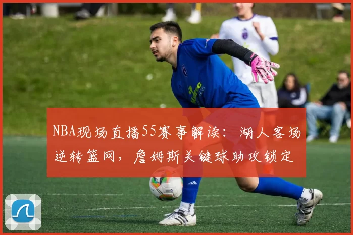 NBA现场直播55赛事解读：湖人客场逆转篮网，詹姆斯关键球助攻锁定胜局