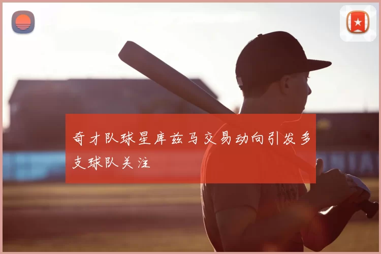 奇才队球星库兹马交易动向引发多支球队关注