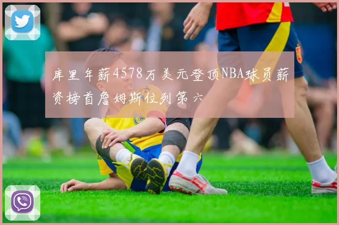 库里年薪4578万美元登顶NBA球员薪资榜首詹姆斯位列第六
