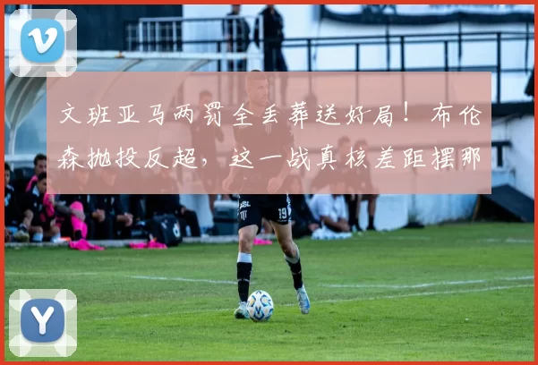 文班亚马两罚全丢葬送好局!布伦森抛投反超,这一战真核差距摆那