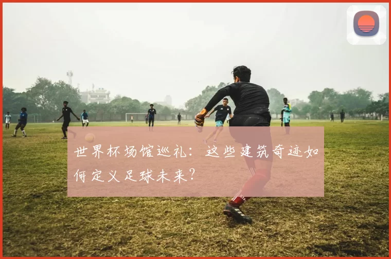 世界杯场馆巡礼:这些建筑奇迹如何定义足球未来?