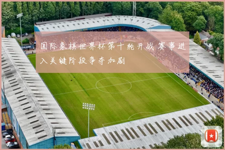 国际象棋世界杯第十轮开战 赛事进入关键阶段争夺加剧