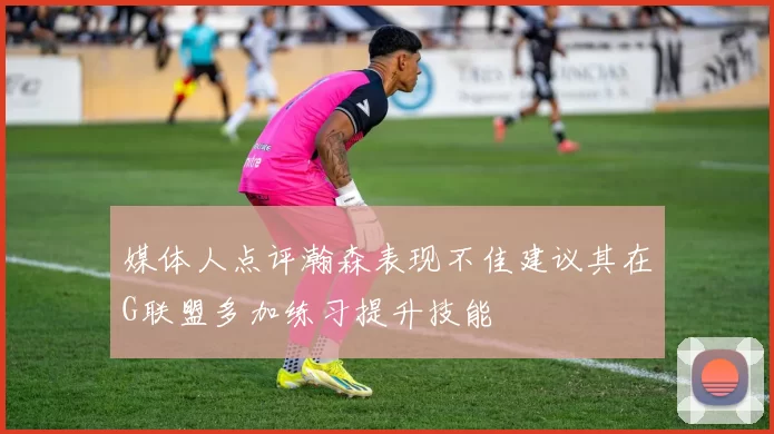 媒体人点评瀚森表现不佳建议其在G联盟多加练习提升技能