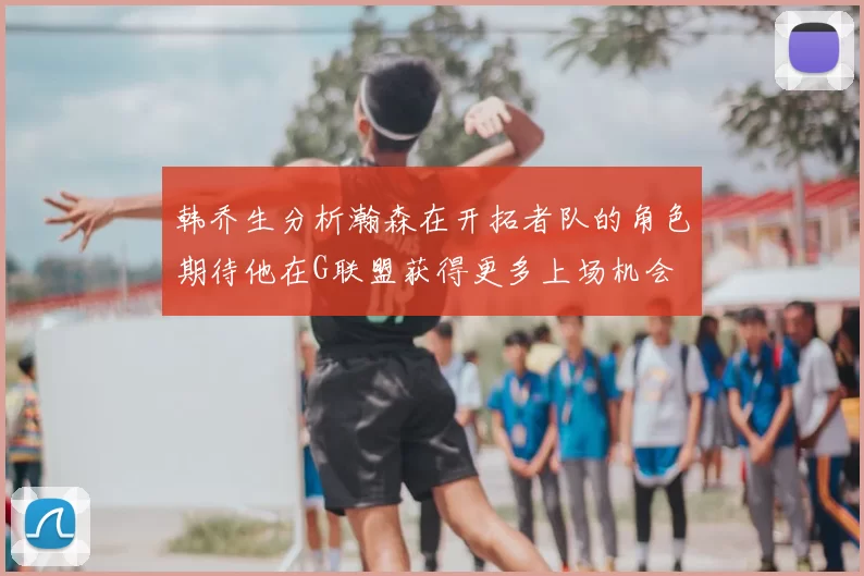 韩乔生分析瀚森在开拓者队的角色期待他在G联盟获得更多上场机会