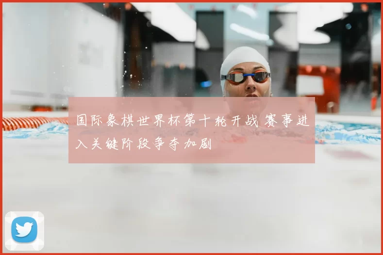国际象棋世界杯第十轮开战 赛事进入关键阶段争夺加剧
