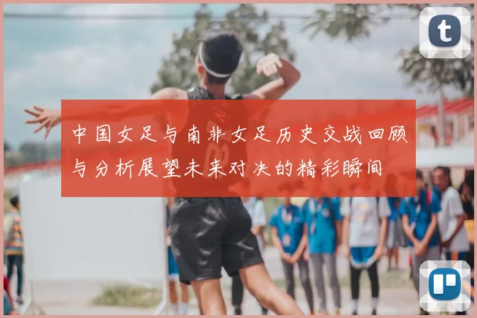 中国女足与南非女足历史交战回顾与分析展望未来对决的精彩瞬间