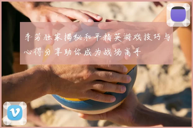 李芳独家揭秘和平精英游戏技巧与心得分享助你成为战场高手