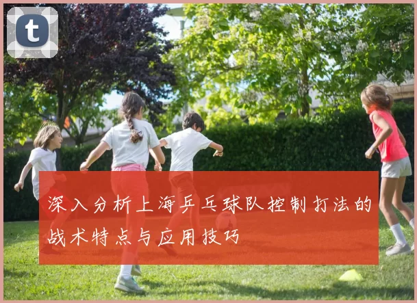 深入分析上海乒乓球队控制打法的战术特点与应用技巧
