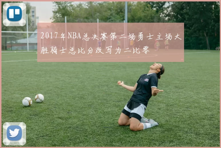 2017年NBA总决赛第二场勇士主场大胜骑士总比分改写为二比零