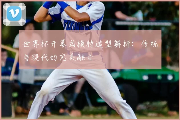 世界杯开幕式模特造型解析:传统与现代的完美融合