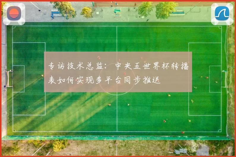 专访技术总监:中央五世界杯转播表如何实现多平台同步推送