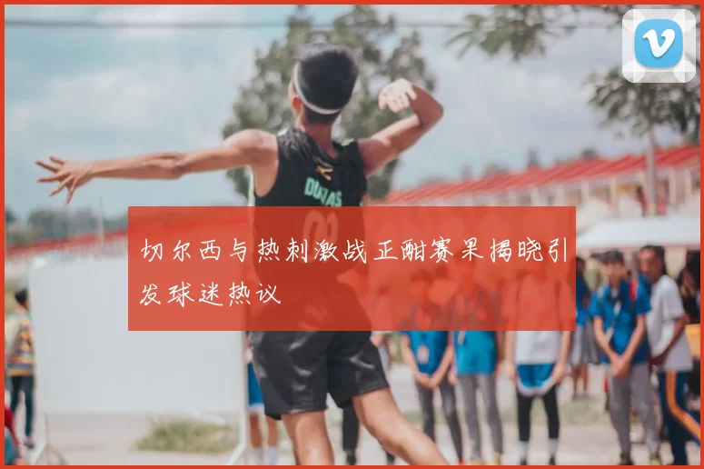 切尔西与热刺激战正酣赛果揭晓引发球迷热议