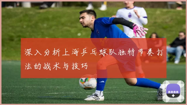 深入分析上海乒乓球队独特节奏打法的战术与技巧
