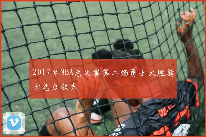 2017年NBA总决赛第二场勇士大胜骑士总分领先