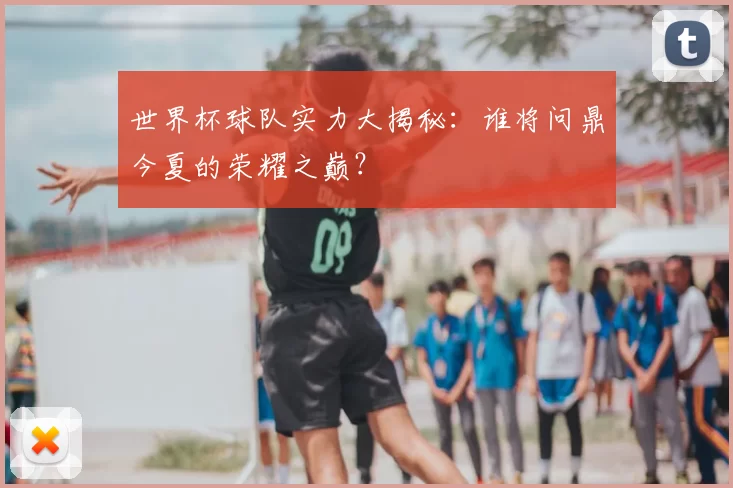 世界杯球队实力大揭秘:谁将问鼎今夏的荣耀之巅?