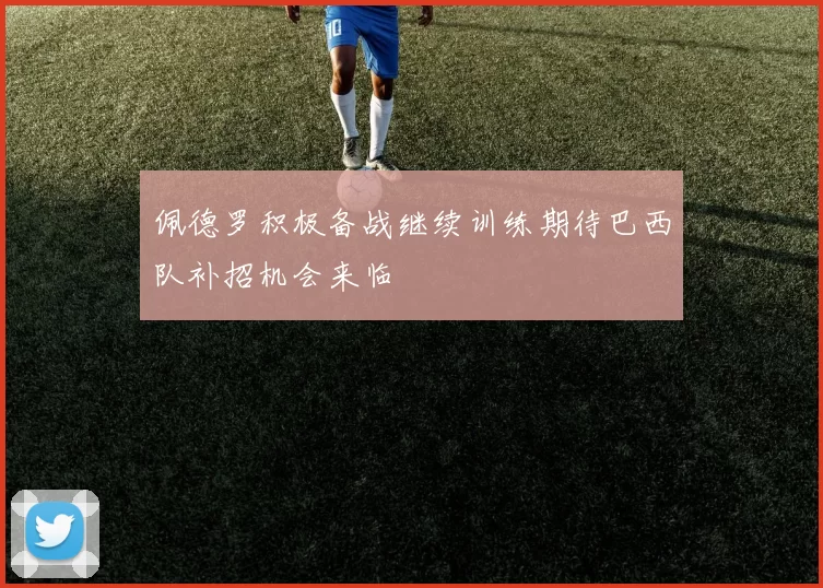 佩德罗积极备战继续训练期待巴西队补招机会来临