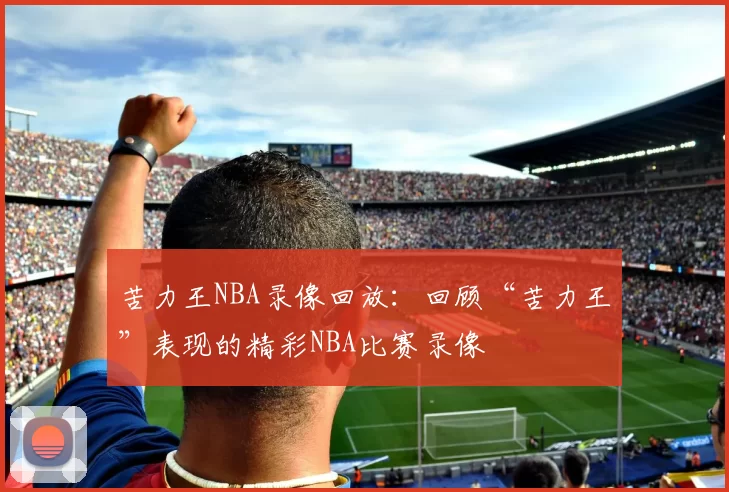 苦力王NBA录像回放:回顾“苦力王”表现的精彩NBA比赛录像