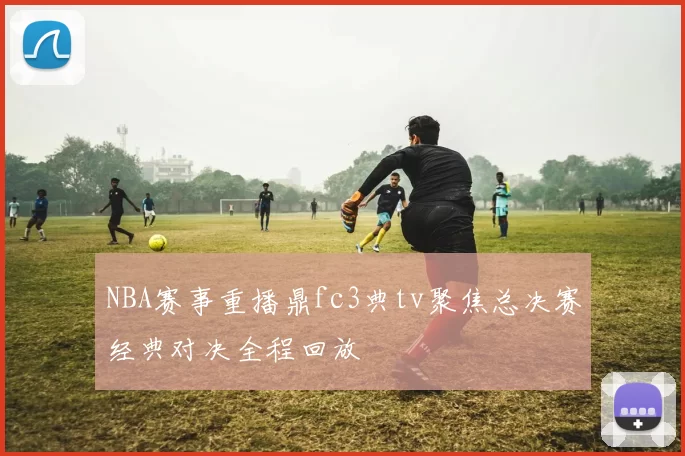 NBA赛事重播鼎fc3典tv聚焦总决赛经典对决全程回放