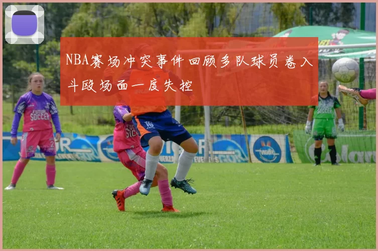 NBA赛场冲突事件回顾多队球员卷入斗殴场面一度失控