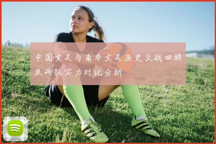 中国女足与南非女足历史交战回顾及两队实力对比分析