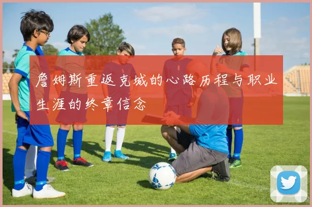 詹姆斯重返克城的心路历程与职业生涯的终章信念