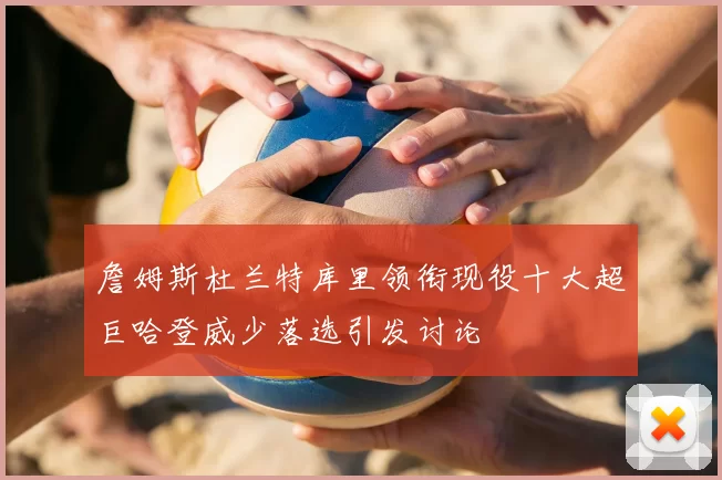 詹姆斯杜兰特库里领衔现役十大超巨哈登威少落选引发讨论